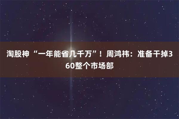 淘股神 “一年能省几千万”！周鸿祎：准备干掉360整个市场部