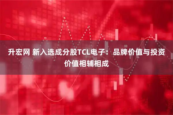 升宏网 新入选成分股TCL电子：品牌价值与投资价值相辅相成