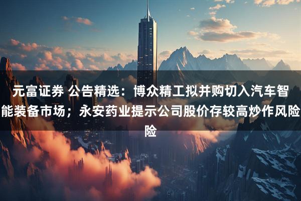 元富证券 公告精选：博众精工拟并购切入汽车智能装备市场；永安药业提示公司股价存较高炒作风险