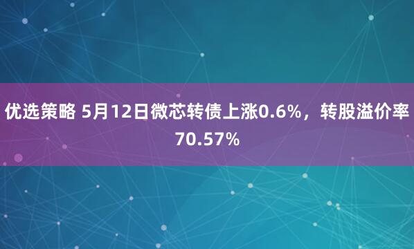 优选策略 5月12日微芯转债上涨0.6%，转股溢价率70.57%
