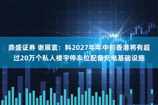 鼎盛证券 谢展寰：料2027年年中前香港将有超过20万个私人楼宇停车位配备充电基础设施