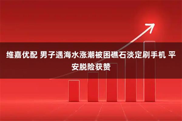 维嘉优配 男子遇海水涨潮被困礁石淡定刷手机 平安脱险获赞