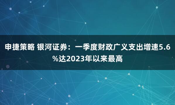 申捷策略 银河证券:一季度财政广义支出增速5.6%达2023年以来最高