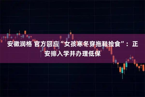 安徽润格 官方回应“女孩寒冬穿拖鞋捡食”：正安排入学并办理低保