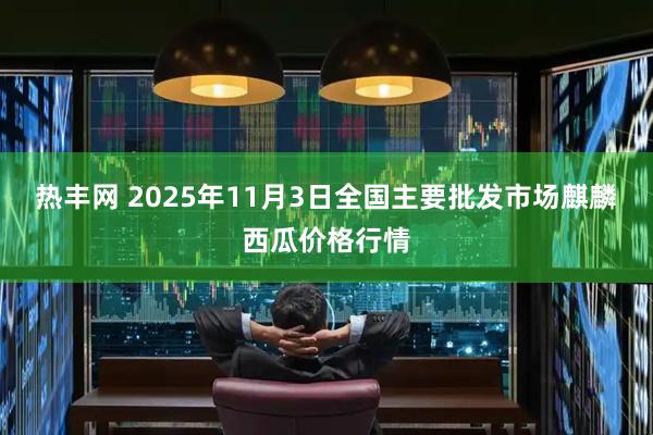 热丰网 2025年11月3日全国主要批发市场麒麟西瓜价格行情