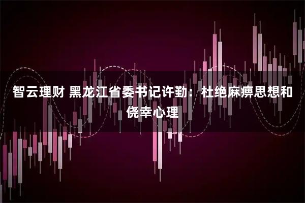 智云理财 黑龙江省委书记许勤：杜绝麻痹思想和侥幸心理