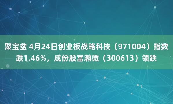 聚宝盆 4月24日创业板战略科技（971004）指数跌1.46%，成份股富瀚微（300613）领跌