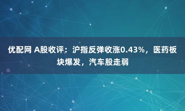 优配网 A股收评：沪指反弹收涨0.43%，医药板块爆发，汽车股走弱