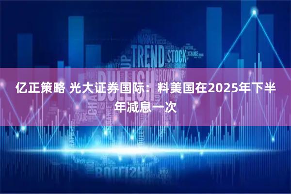 亿正策略 光大证券国际:料美国在2025年下半年减息一次