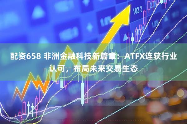 配资658 非洲金融科技新篇章:ATFX连获行业认可,布局未来交易生态