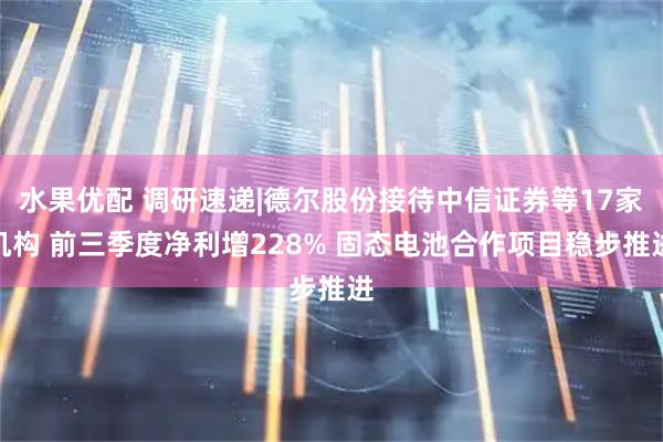 水果优配 调研速递|德尔股份接待中信证券等17家机构 前三季度净利增228% 固态电池合作项目稳步推进