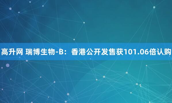 高升网 瑞博生物-B:香港公开发售获101.06倍认购