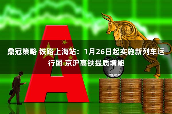 鼎冠策略 铁路上海站：1月26日起实施新列车运行图 京沪高铁提质增能