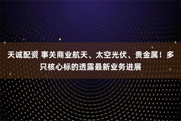 天诚配资 事关商业航天、太空光伏、贵金属！多只核心标的透露最新业务进展