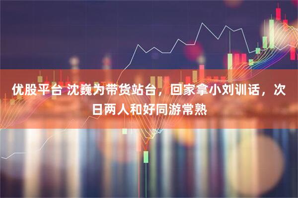 优股平台 沈巍为带货站台，回家拿小刘训话，次日两人和好同游常熟